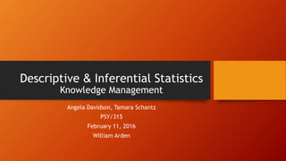 Descriptive & Inferential Statistics
Knowledge Management
Angela Davidson, Tamara Schantz
PSY/315
February 11, 2016
William Arden
 
