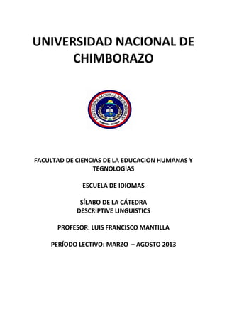 UNIVERSIDAD NACIONAL DE
CHIMBORAZO
FACULTAD DE CIENCIAS DE LA EDUCACION HUMANAS Y
TEGNOLOGIAS
ESCUELA DE IDIOMAS
SÍLABO DE LA CÁTEDRA
DESCRIPTIVE LINGUISTICS
PROFESOR: LUIS FRANCISCO MANTILLA
PERÍODO LECTIVO: MARZO – AGOSTO 2013
 