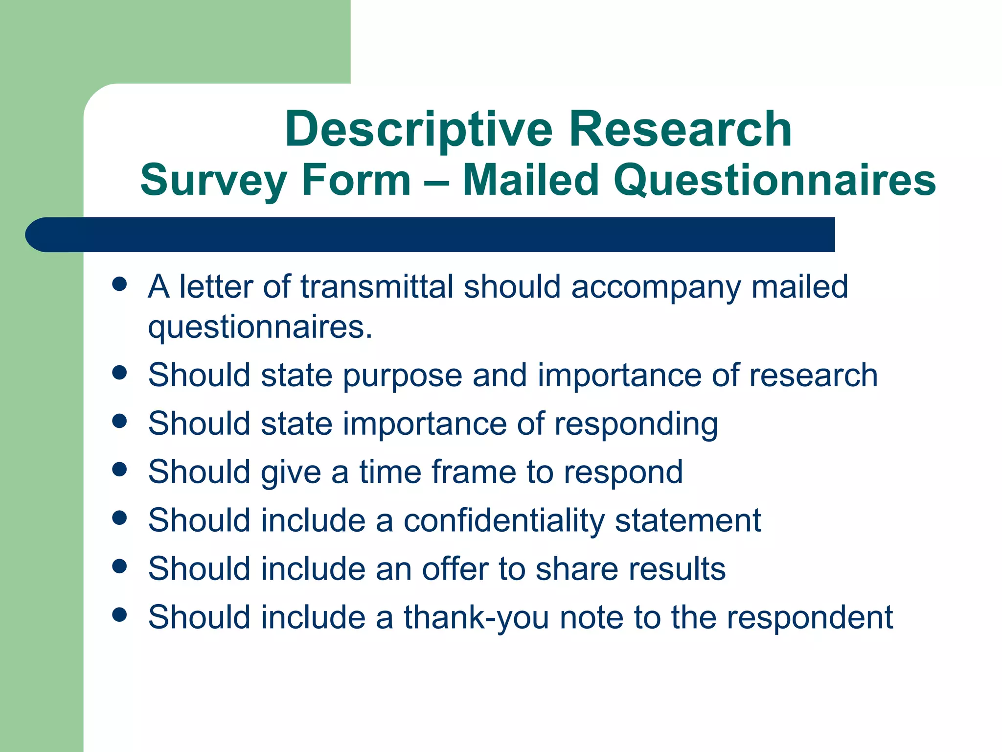 Descriptive Research Survey Form – Mailed Questionnaires A letter of transmittal should accompany mailed questionnaires. Should state purpose and importance of research Should state importance of responding Should give a time frame to respond Should include a confidentiality statement Should include an offer to share results Should include a thank-you note to the respondent 