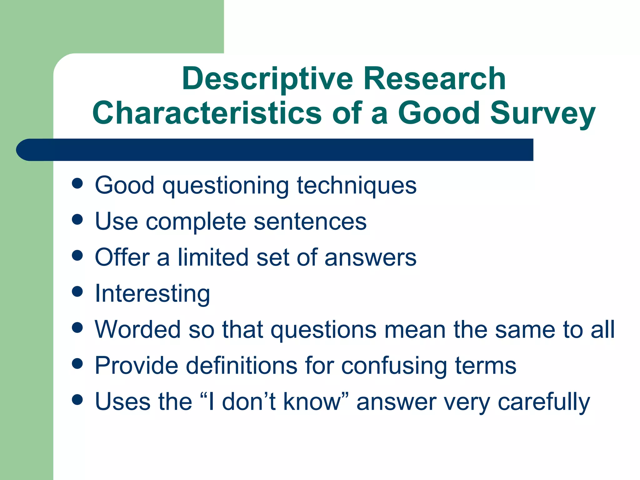 Descriptive Research Characteristics of a Good Survey Good questioning techniques Use complete sentences  Offer a limited set of answers Interesting Worded so that questions mean the same to all Provide definitions for confusing terms Uses the “I don’t know” answer very carefully 
