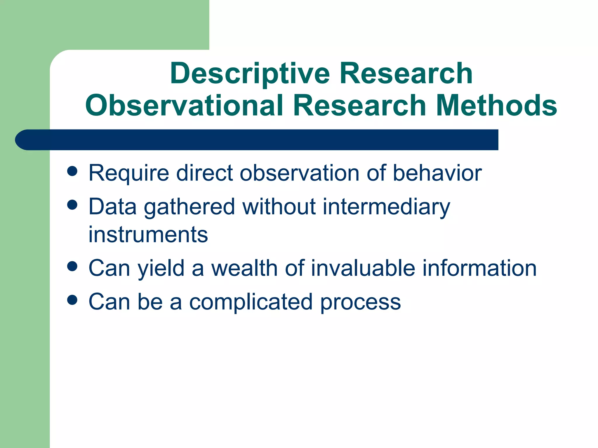 Descriptive Research Observational Research Methods Require direct observation of behavior Data gathered without intermediary instruments Can yield a wealth of invaluable information Can be a complicated process 
