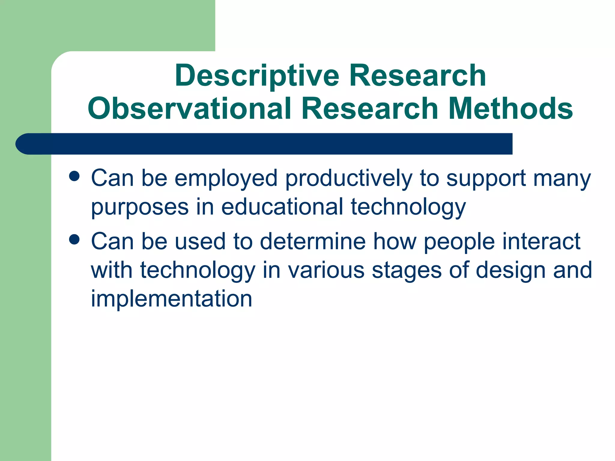 Descriptive Research Observational Research Methods Can be employed productively to support many purposes in educational technology Can be used to determine how people interact with technology in various stages of design and implementation 