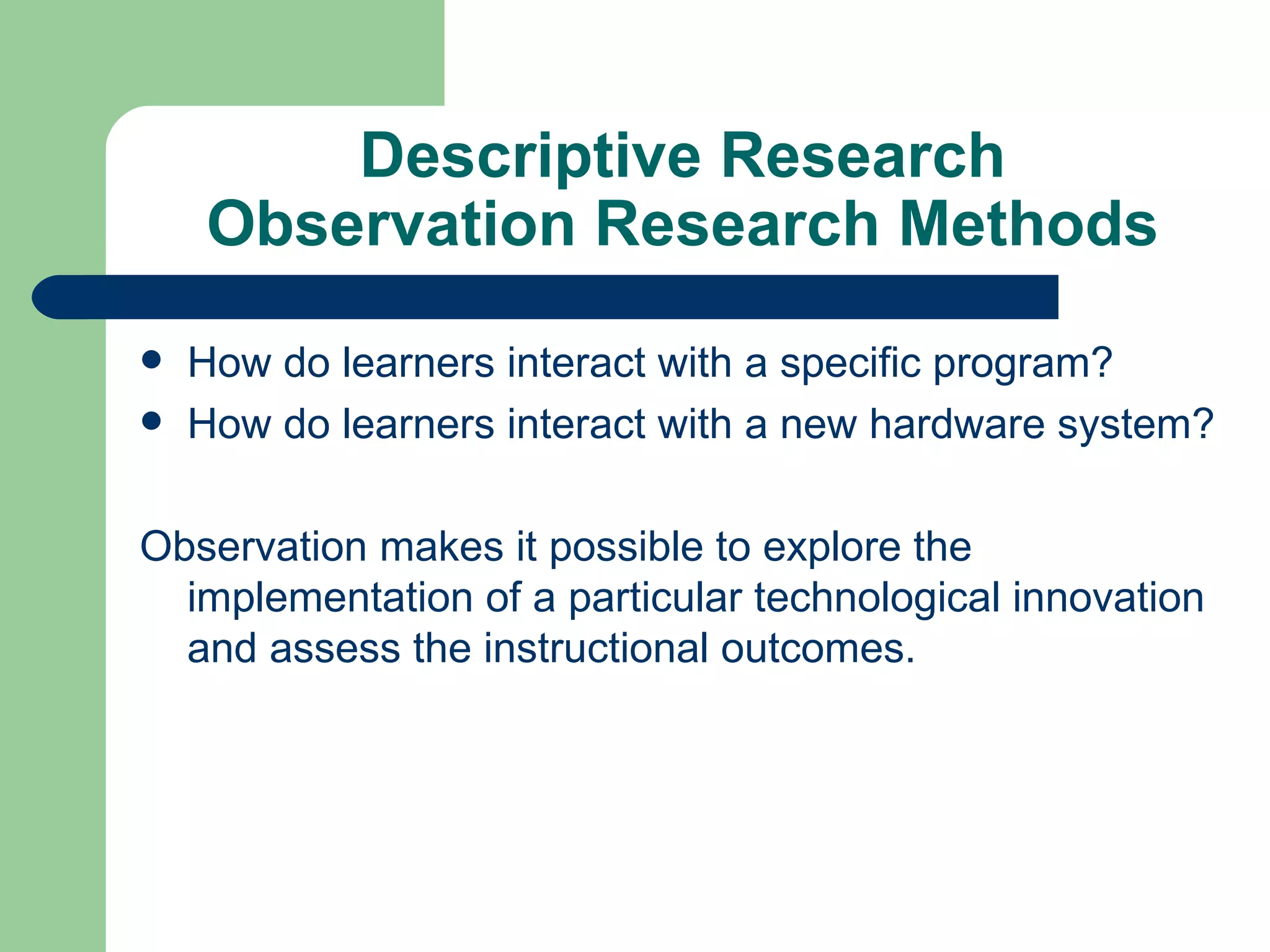 Descriptive Research Observation Research Methods How do learners interact with a specific program? How do learners interact with a new hardware system? Observation makes it possible to explore the implementation of a particular technological innovation and assess the instructional outcomes. 
