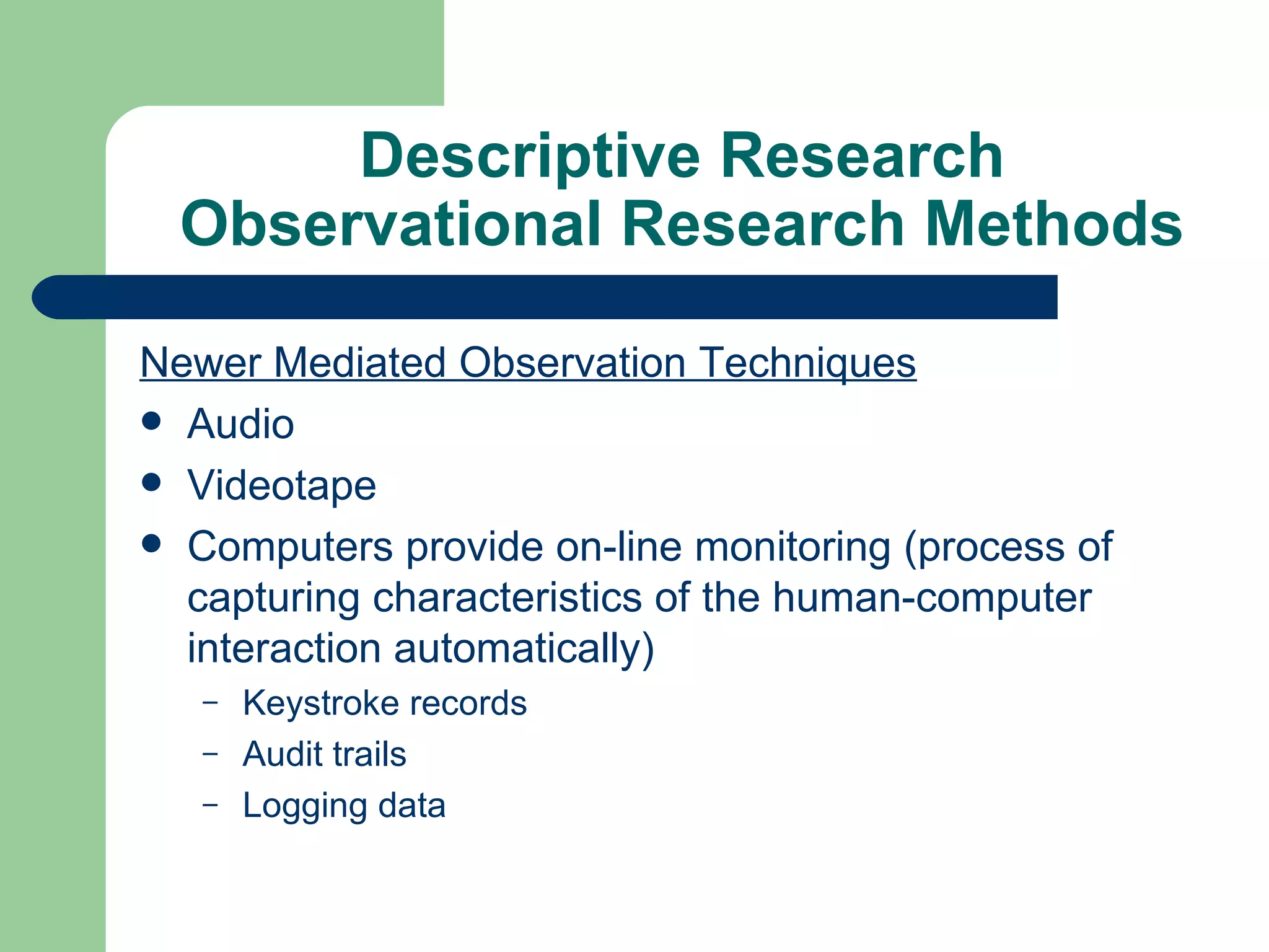 Descriptive Research Observational Research Methods Newer Mediated Observation Techniques Audio Videotape Computers provide on-line monitoring (process of capturing characteristics of the human-computer interaction automatically) Keystroke records Audit trails Logging data 
