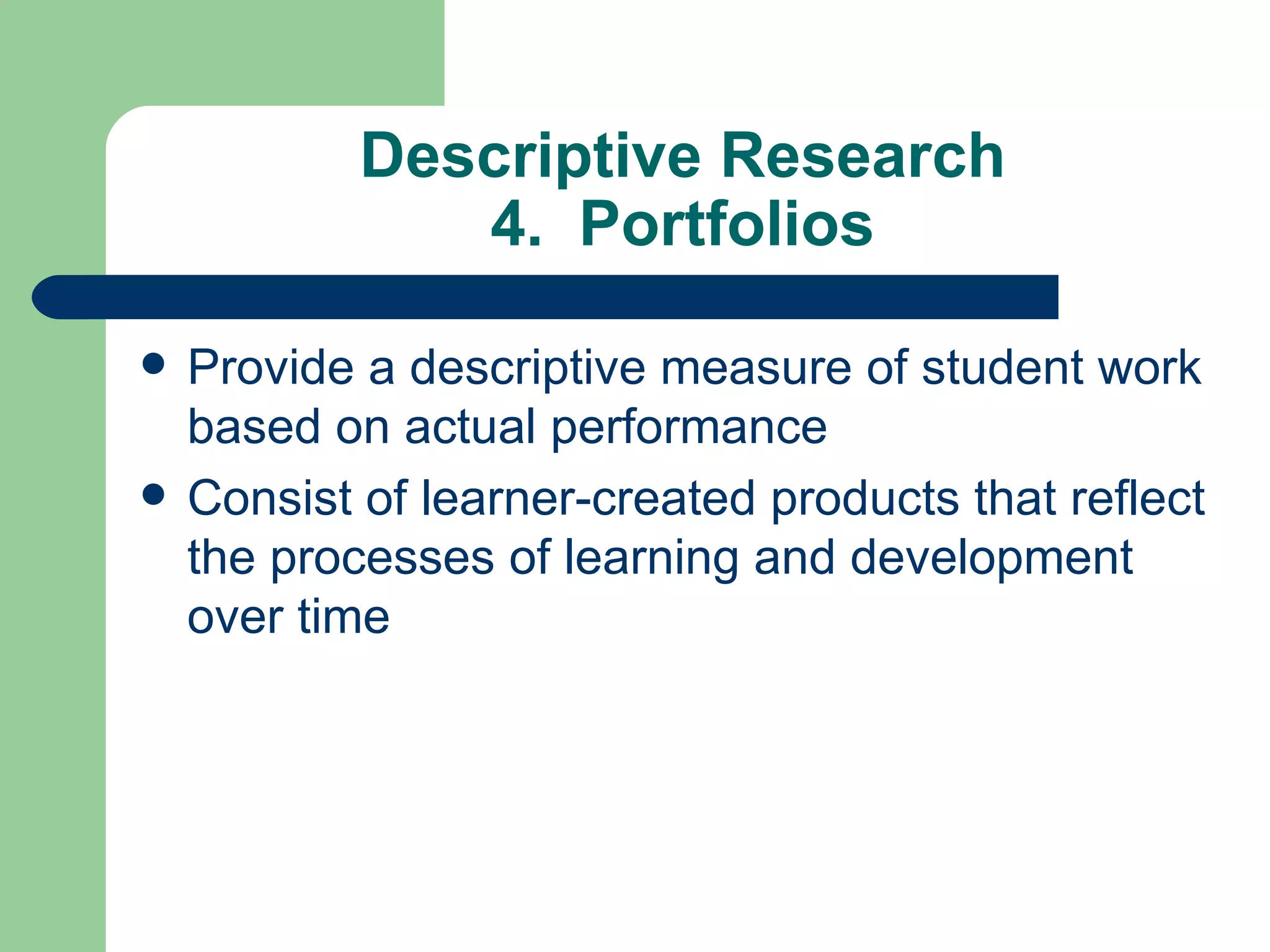 Descriptive Research 4.  Portfolios Provide a descriptive measure of student work based on actual performance Consist of learner-created products that reflect the processes of learning and development over time 
