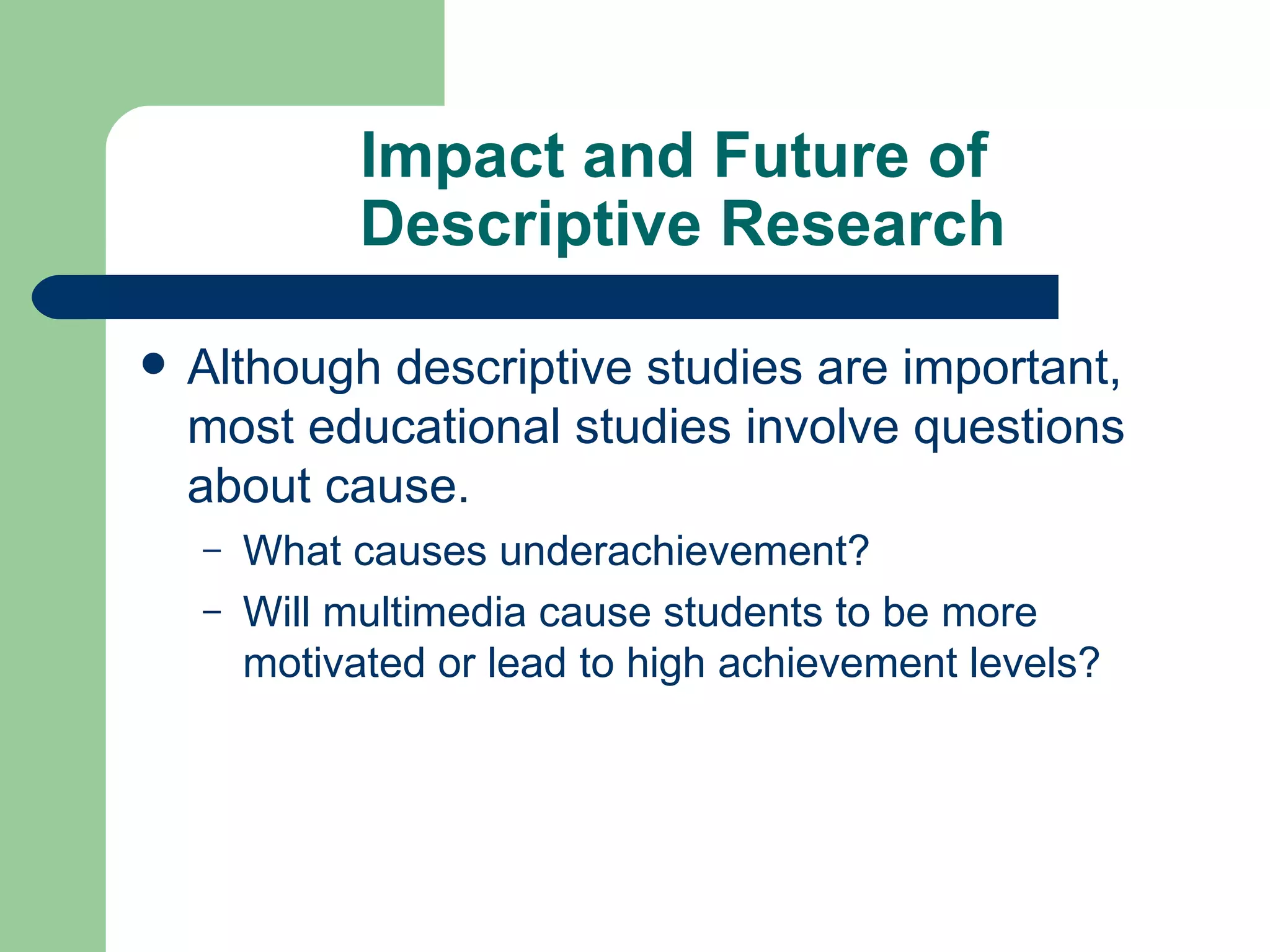 Impact and Future of  Descriptive Research Although descriptive studies are important, most educational studies involve questions about cause. What causes underachievement? Will multimedia cause students to be more motivated or lead to high achievement levels? 