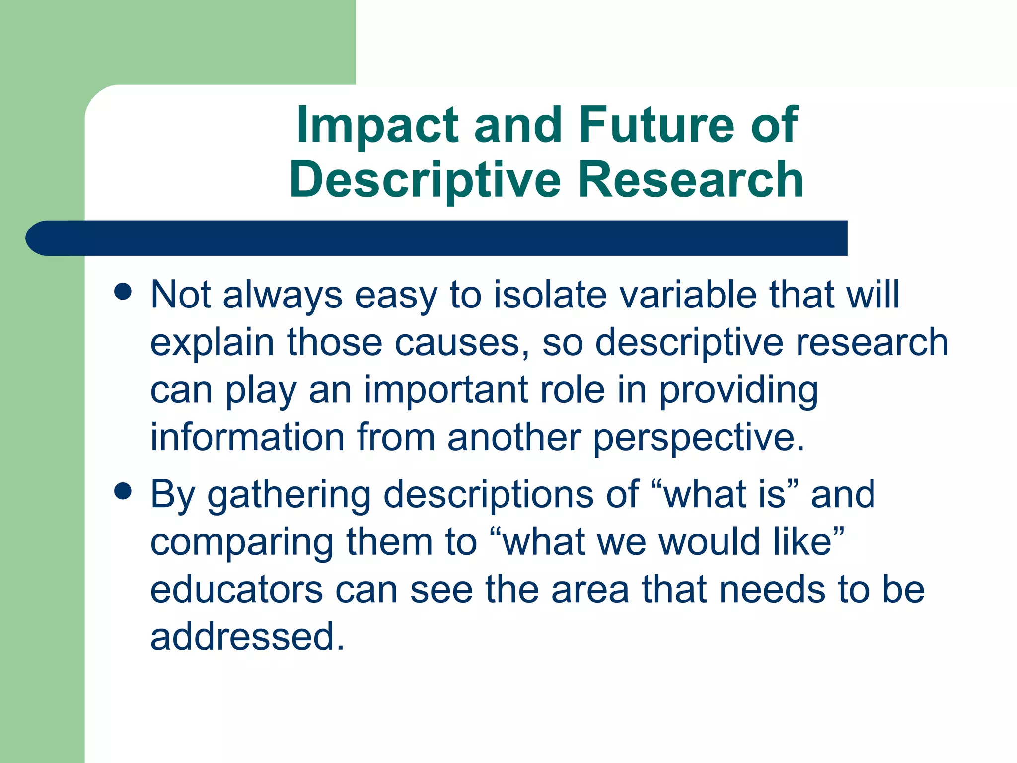 Impact and Future of Descriptive Research Not always easy to isolate variable that will explain those causes, so descriptive research can play an important role in providing information from another perspective. By gathering descriptions of “what is” and comparing them to “what we would like” educators can see the area that needs to be addressed. 