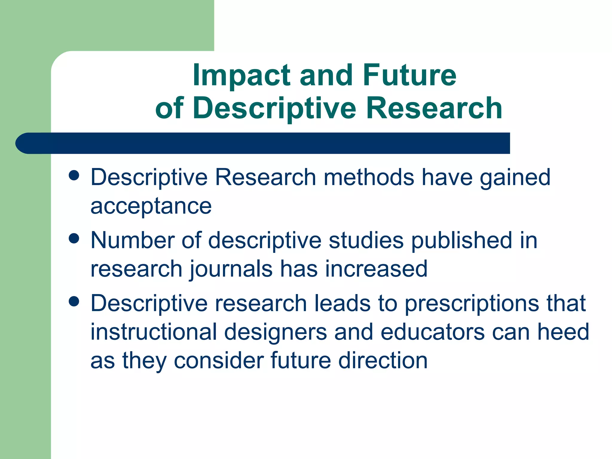 Impact and Future  of Descriptive Research Descriptive Research methods have gained acceptance Number of descriptive studies published in research journals has increased Descriptive research leads to prescriptions that instructional designers and educators can heed as they consider future direction 