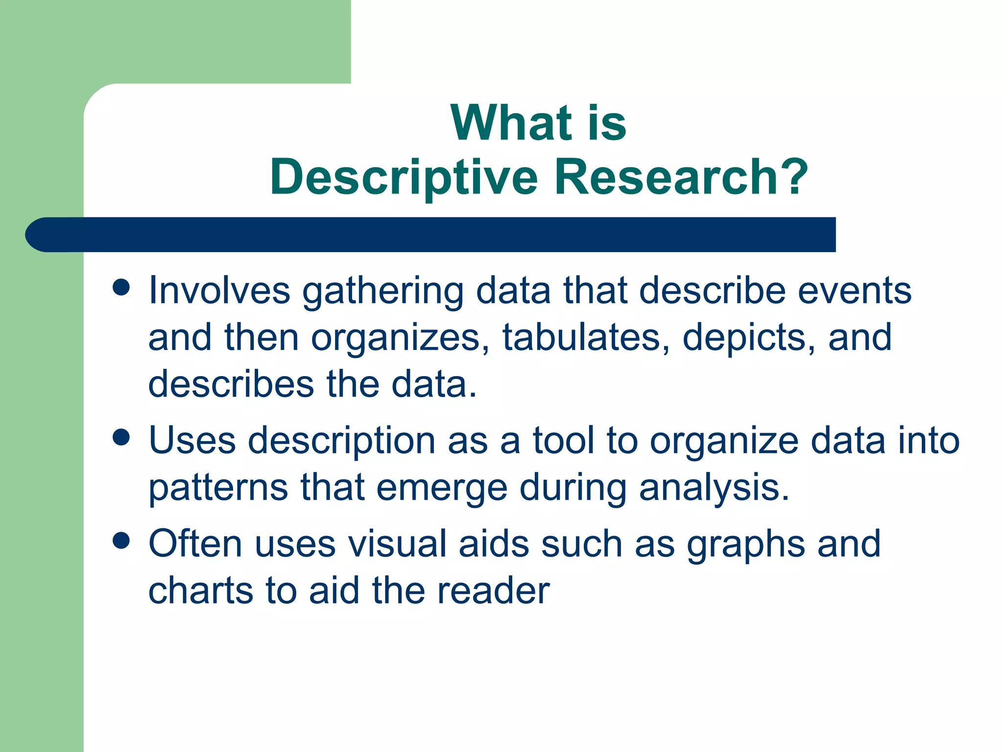 What is Descriptive Research? Involves gathering data that describe events and then organizes, tabulates, depicts, and describes the data. Uses description as a tool to organize data into patterns that emerge during analysis.  Often uses visual aids such as graphs and charts to aid the reader  