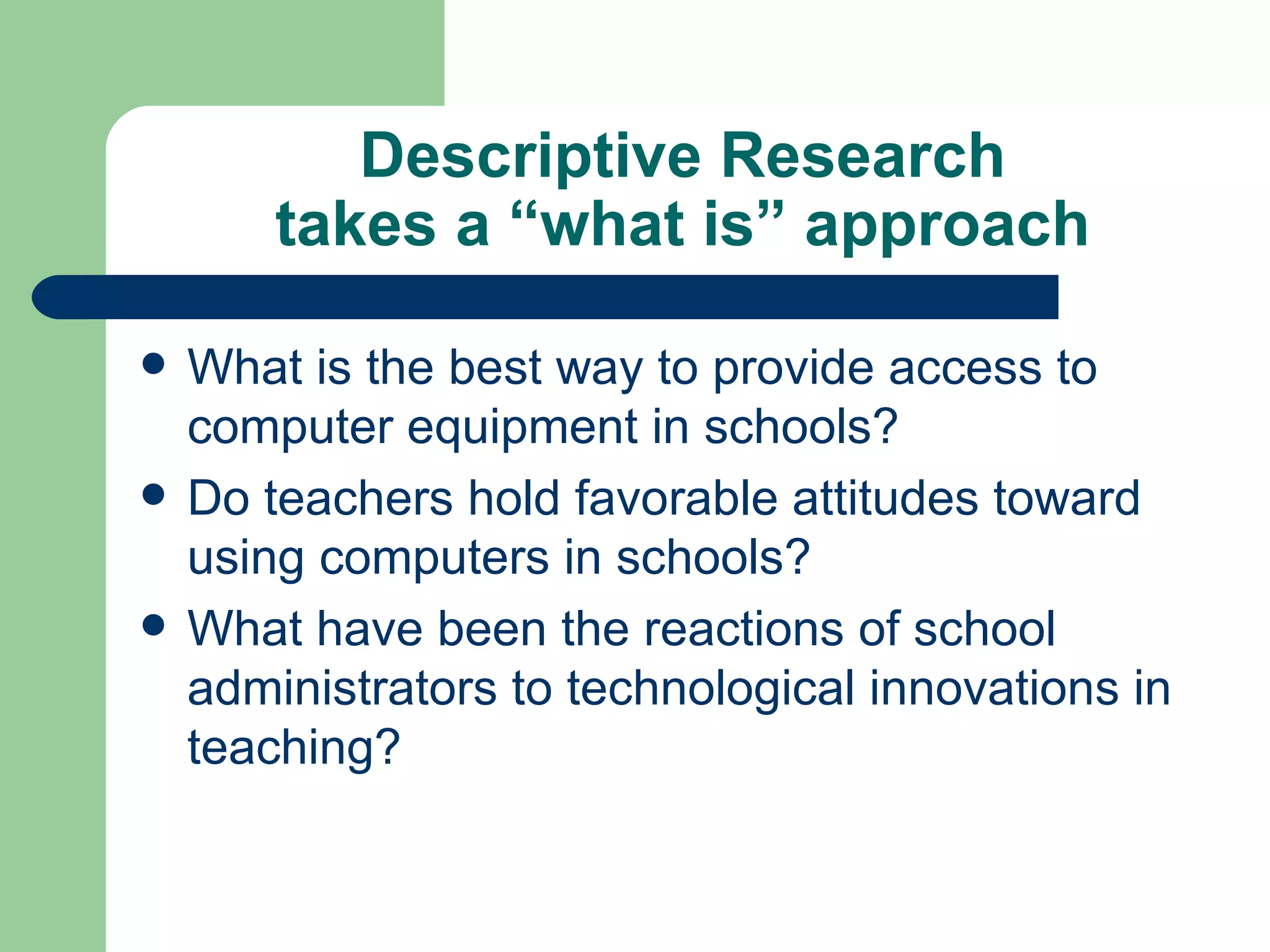 Descriptive Research takes a “what is” approach What is the best way to provide access to computer equipment in schools? Do teachers hold favorable attitudes toward using computers in schools? What have been the reactions of school administrators to technological innovations in teaching? 