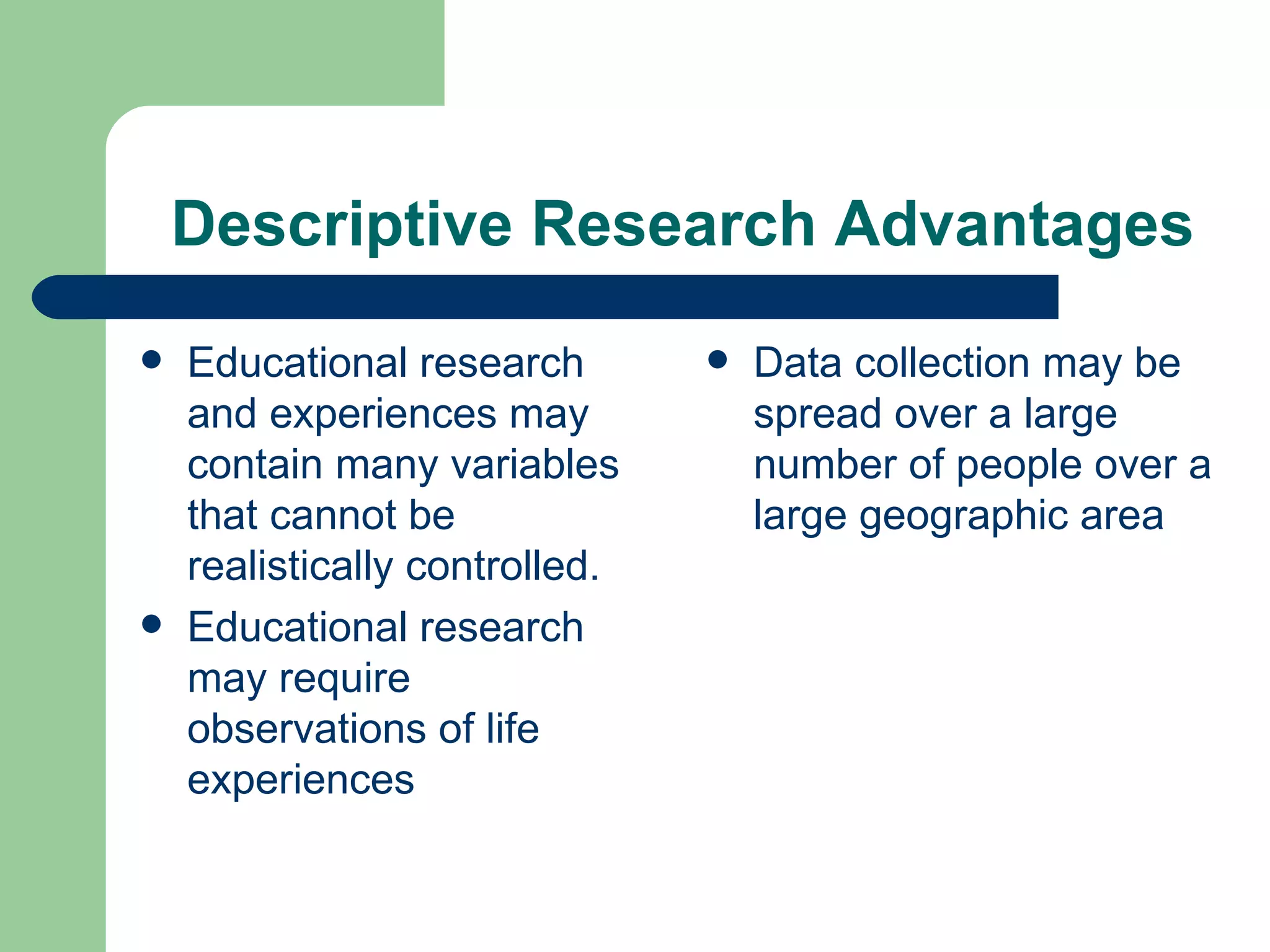 Descriptive Research Advantages Educational research and experiences may contain many variables that cannot be realistically controlled. Educational research may require observations of life experiences Data collection may be spread over a large number of people over a large geographic area 