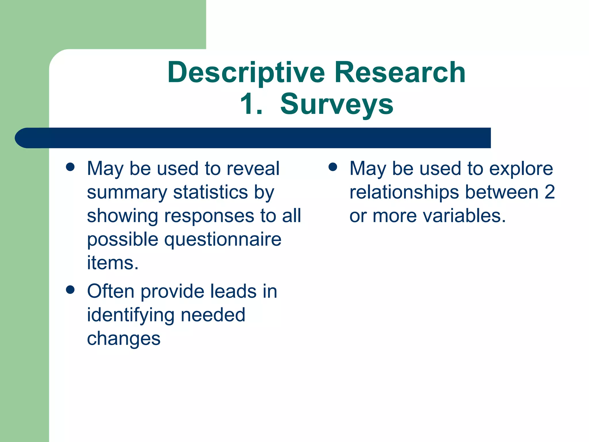Descriptive Research 1.  Surveys May be used to reveal summary statistics by showing responses to all possible questionnaire items.  Often provide leads in identifying needed changes May be used to explore relationships between 2 or more variables. 
