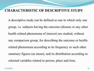 17/10/2024 10
CHARACTERISTIC OF DESCRIPTIVE STUDY
A descriptive study can be defined as one in which only one
group, i.e. subjects having the outcome (disease or any other
health related phenomena of interest) are studied, without
any comparison group, for describing the outcome or health-
related phenomena according to its frequency or such other
summary figures (as mean), and its distribution according to
selected variables related to person, place and time.
 