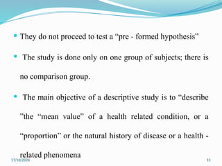 17/10/2024 11
 They do not proceed to test a “pre - formed hypothesis”
 The study is done only on one group of subjects; there is
no comparison group.
 The main objective of a descriptive study is to “describe
”the “mean value” of a health related condition, or a
“proportion” or the natural history of disease or a health -
related phenomena
 