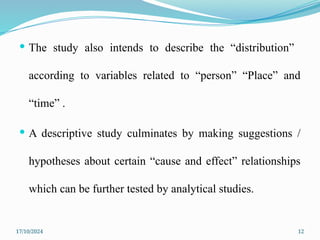 17/10/2024 12
 The study also intends to describe the “distribution”
according to variables related to “person” “Place” and
“time” .
 A descriptive study culminates by making suggestions /
hypotheses about certain “cause and effect” relationships
which can be further tested by analytical studies.
 