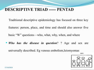 17/10/2024 13
DESCRIPTIVE TRIAD ----- PENTAD
Traditional descriptive epidemiology has focused on three key
features: person, place, and time and should also answer five
basic “W” questions—who, what, why, when, and where
 Who has the disease in question? ? Age and sex are
universally described. Eg venous embolism,leiomyomas
 