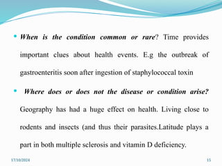 17/10/2024 15
 When is the condition common or rare? Time provides
important clues about health events. E.g the outbreak of
gastroenteritis soon after ingestion of staphylococcal toxin
 Where does or does not the disease or condition arise?
Geography has had a huge effect on health. Living close to
rodents and insects (and thus their parasites.Latitude plays a
part in both multiple sclerosis and vitamin D deficiency.
 