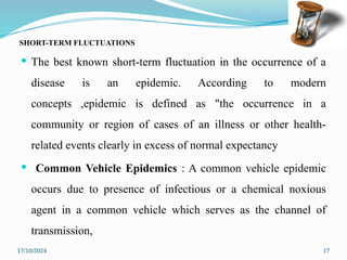 17/10/2024 17
SHORT-TERM FLUCTUATIONS
 The best known short-term fluctuation in the occurrence of a
disease is an epidemic. According to modern
concepts ,epidemic is defined as "the occurrence in a
community or region of cases of an illness or other health-
related events clearly in excess of normal expectancy
 Common Vehicle Epidemics : A common vehicle epidemic
occurs due to presence of infectious or a chemical noxious
agent in a common vehicle which serves as the channel of
transmission,
 