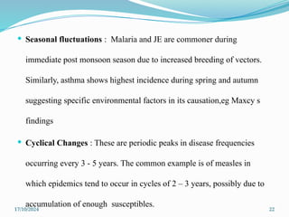 17/10/2024 22
 Seasonal fluctuations : Malaria and JE are commoner during
immediate post monsoon season due to increased breeding of vectors.
Similarly, asthma shows highest incidence during spring and autumn
suggesting specific environmental factors in its causation,eg Maxcy s
findings
 Cyclical Changes : These are periodic peaks in disease frequencies
occurring every 3 - 5 years. The common example is of measles in
which epidemics tend to occur in cycles of 2 – 3 years, possibly due to
accumulation of enough susceptibles.
 