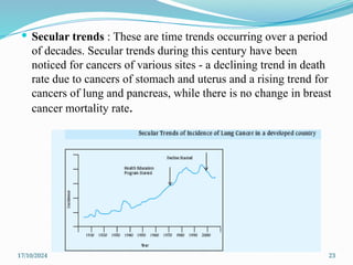 17/10/2024 23
 Secular trends : These are time trends occurring over a period
of decades. Secular trends during this century have been
noticed for cancers of various sites - a declining trend in death
rate due to cancers of stomach and uterus and a rising trend for
cancers of lung and pancreas, while there is no change in breast
cancer mortality rate.
 