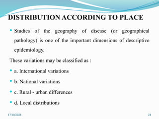 17/10/2024 24
DISTRIBUTION ACCORDING TO PLACE
 Studies of the geography of disease (or geographical
pathology) is one of the important dimensions of descriptive
epidemiology.
These variations may be classified as :
 a. International variations
 b. National variations
 c. Rural - urban differences
 d. Local distributions
 