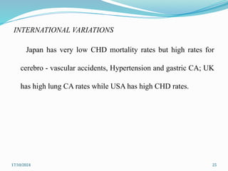 17/10/2024 25
INTERNATIONAL VARIATIONS
Japan has very low CHD mortality rates but high rates for
cerebro - vascular accidents, Hypertension and gastric CA; UK
has high lung CA rates while USA has high CHD rates.
 