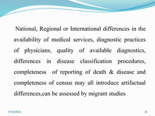 17/10/2024 26
National, Regional or International differences in the
availability of medical services, diagnostic practices
of physicians, quality of available diagnostics,
differences in disease classification procedures,
completeness of reporting of death & disease and
completeness of census may all introduce artifactual
differences,can be assessed by migrant studies
 