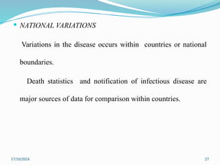 17/10/2024 27
 NATIONAL VARIATIONS
Variations in the disease occurs within countries or national
boundaries.
Death statistics and notification of infectious disease are
major sources of data for comparison within countries.
 