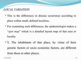 17/10/2024 29
LOCAL VARIATION
 This is the differences in disease occurrence according to
place within small, defined localities.
 For examining such differences, the epidemiologist makes a
“spot map” which is a detailed layout map of that area or
locality
 1. The inhabitants of that place, by virtue of their
genetic factors or socio economic factors, are different
from those at other places.
 