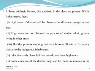 17/10/2024 30
 2. Some etiologic factors, characteristic in the place are present. If this
is the reason, then :
(i) High rates of disease will be observed in all ethnic groups in that
area.
(ii) High rates are not observed in persons of similar ethnic groups
living in other areas.
(iii) Healthy persons entering that area become ill with a frequency
similar to the indigenous inhabitants.
(iv) Inhabitants who have left that area do not show high rates.
(v) Some evidence of the disease may also be found in animals in the
same area.
 