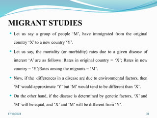 17/10/2024 31
MIGRANT STUDIES
 Let us say a group of people ‘M’, have immigrated from the original
country ‘X’ to a new country ‘Y’.
 Let us say, the mortality (or morbidity) rates due to a given disease of
interest ‘A’ are as follows :Rates in original country = ‘X’; Rates in new
country = ‘Y’;Rates among the migrants = ‘M’.
 Now, if the differences in a disease are due to environmental factors, then
‘M’ would approximate ‘Y’ but ‘M’ would tend to be different than ‘X’.
 On the other hand, if the disease is determined by genetic factors, ‘X’ and
‘M’ will be equal, and ‘X’ and ‘M’ will be different from ‘Y’.
 