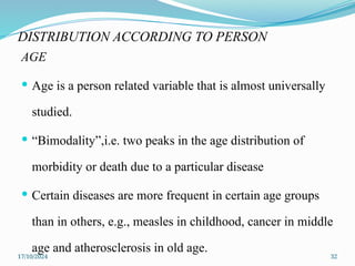 17/10/2024 32
DISTRIBUTION ACCORDING TO PERSON
AGE
 Age is a person related variable that is almost universally
studied.
 “Bimodality”,i.e. two peaks in the age distribution of
morbidity or death due to a particular disease
 Certain diseases are more frequent in certain age groups
than in others, e.g., measles in childhood, cancer in middle
age and atherosclerosis in old age.
 