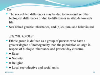 17/10/2024 33
Sex
 The sex related differences may be due to hormonal or other
biological differences or due to differences in attitude towards
life.
 Sex linked genetic inheritance, and (b) cultural and behavioural
ETHNIC GROUP
 Ethnic group is defined as a group of persons who have a
greater degree of homogeneity than the population at large in
respect of biologic inheritance and present day customs.
 ● Race.
 ● Nativity
 ● Religion
 ● Local reproductive and social units
 