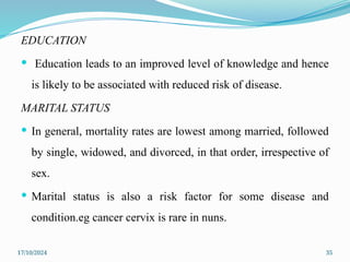 17/10/2024 35
EDUCATION
 Education leads to an improved level of knowledge and hence
is likely to be associated with reduced risk of disease.
MARITAL STATUS
 In general, mortality rates are lowest among married, followed
by single, widowed, and divorced, in that order, irrespective of
sex.
 Marital status is also a risk factor for some disease and
condition.eg cancer cervix is rare in nuns.
 