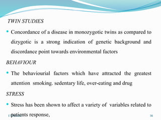 17/10/2024 36
TWIN STUDIES
 Concordance of a disease in monozygotic twins as compared to
dizygotic is a strong indication of genetic background and
discordance point towards environmental factors
BEHAVIOUR
 The behaviourial factors which have attracted the greatest
attention smoking. sedentary life, over-eating and drug
STRESS
 Stress has been shown to affect a variety of variables related to
patients response,
 