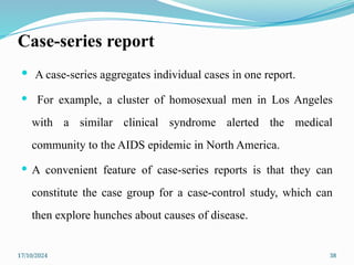 17/10/2024 38
Case-series report
 A case-series aggregates individual cases in one report.
 For example, a cluster of homosexual men in Los Angeles
with a similar clinical syndrome alerted the medical
community to the AIDS epidemic in North America.
 A convenient feature of case-series reports is that they can
constitute the case group for a case-control study, which can
then explore hunches about causes of disease.
 