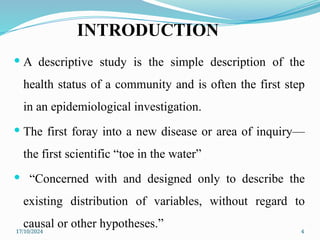 17/10/2024 4
INTRODUCTION
 A descriptive study is the simple description of the
health status of a community and is often the first step
in an epidemiological investigation.
 The first foray into a new disease or area of inquiry—
the first scientific “toe in the water”
 “Concerned with and designed only to describe the
existing distribution of variables, without regard to
causal or other hypotheses.”
 