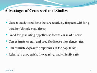 17/10/2024 41
Advantages of Cross-sectional Studies
 Used to study conditions that are relatively frequent with long
duration(chronic conditions)
 Good for generating hypotheses; for the cause of disease
 Can estimate overall and specific disease prevalence rates
 Can estimate exposure proportions in the population.
 Relatively easy, quick, inexpensive, and ethically safe
 