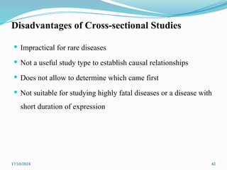 17/10/2024 42
Disadvantages of Cross-sectional Studies
 Impractical for rare diseases
 Not a useful study type to establish causal relationships
 Does not allow to determine which came first
 Not suitable for studying highly fatal diseases or a disease with
short duration of expression
 