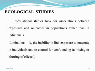 17/10/2024 44
ECOLOGICAL STUDIES
Correlational studies look for associations between
exposures and outcomes in populations rather than in
individuals.
Limitations—ie, the inability to link exposure to outcome
in individuals and to control for confounding (a mixing or
blurring of effects).
 