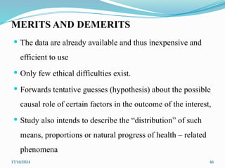 17/10/2024 46
MERITS AND DEMERITS
 The data are already available and thus inexpensive and
efficient to use
 Only few ethical difficulties exist.
 Forwards tentative guesses (hypothesis) about the possible
causal role of certain factors in the outcome of the interest,
 Study also intends to describe the “distribution” of such
means, proportions or natural progress of health – related
phenomena
 