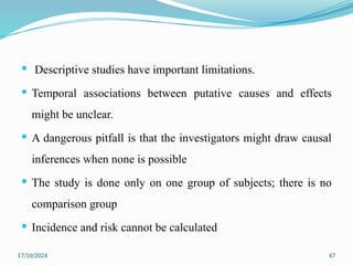 17/10/2024 47
 Descriptive studies have important limitations.
 Temporal associations between putative causes and effects
might be unclear.
 A dangerous pitfall is that the investigators might draw causal
inferences when none is possible
 The study is done only on one group of subjects; there is no
comparison group
 Incidence and risk cannot be calculated
 