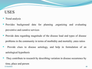 17/10/2024 48
USES
 Trend analysis
 Provides background data for planning ,organizing and evaluating
preventive and curative services
 Provide data regarding magnitude of the disease load and types of disease
problems in the community in terms of morbidity and mortality ,rates ratios
 Provide clues to disease aetiology, and help in formulation of an
aetiological hypothesis
 They contribute to research by describing variation in disease occurrence by
time, place and person
 