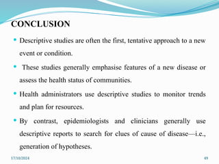 17/10/2024 49
CONCLUSION
 Descriptive studies are often the first, tentative approach to a new
event or condition.
 These studies generally emphasise features of a new disease or
assess the health status of communities.
 Health administrators use descriptive studies to monitor trends
and plan for resources.
 By contrast, epidemiologists and clinicians generally use
descriptive reports to search for clues of cause of disease—i.e.,
generation of hypotheses.
 