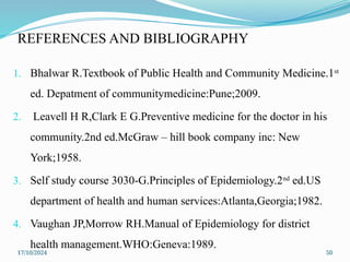 17/10/2024 50
REFERENCES AND BIBLIOGRAPHY
1. Bhalwar R.Textbook of Public Health and Community Medicine.1st
ed. Depatment of communitymedicine:Pune;2009.
2. Leavell H R,Clark E G.Preventive medicine for the doctor in his
community.2nd ed.McGraw – hill book company inc: New
York;1958.
3. Self study course 3030-G.Principles of Epidemiology.2nd
ed.US
department of health and human services:Atlanta,Georgia;1982.
4. Vaughan JP,Morrow RH.Manual of Epidemiology for district
health management.WHO:Geneva:1989.
 