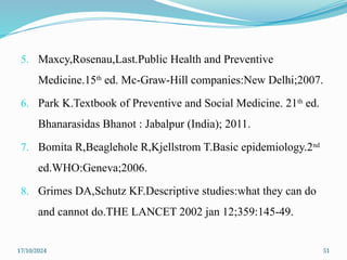 17/10/2024 51
5. Maxcy,Rosenau,Last.Public Health and Preventive
Medicine.15th
ed. Mc-Graw-Hill companies:New Delhi;2007.
6. Park K.Textbook of Preventive and Social Medicine. 21th
ed.
Bhanarasidas Bhanot : Jabalpur (India); 2011.
7. Bomita R,Beaglehole R,Kjellstrom T.Basic epidemiology.2nd
ed.WHO:Geneva;2006.
8. Grimes DA,Schutz KF.Descriptive studies:what they can do
and cannot do.THE LANCET 2002 jan 12;359:145-49.
 