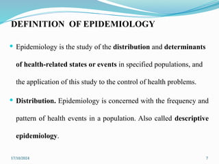 17/10/2024 7
DEFINITION OF EPIDEMIOLOGY
 Epidemiology is the study of the distribution and determinants
of health-related states or events in specified populations, and
the application of this study to the control of health problems.
 Distribution. Epidemiology is concerned with the frequency and
pattern of health events in a population. Also called descriptive
epidemiology.
 