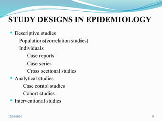 17/10/2024 9
STUDY DESIGNS IN EPIDEMIOLOGY
 Descriptive studies
Populations(correlation studies)
Individuals
Case reports
Case series
Cross sectional studies
 Analytical studies
Case contol studies
Cohort studies
 Interventional studies
 
