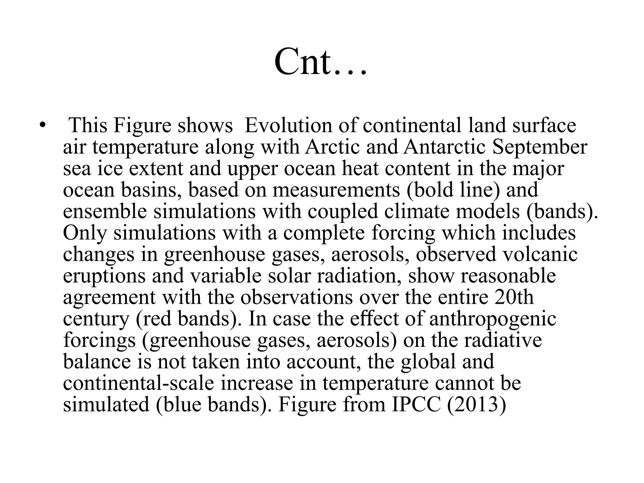 Cnt…
• This Figure shows Evolution of continental land surface
air temperature along with Arctic and Antarctic September
sea ice extent and upper ocean heat content in the major
ocean basins, based on measurements (bold line) and
ensemble simulations with coupled climate models (bands).
Only simulations with a complete forcing which includes
changes in greenhouse gases, aerosols, observed volcanic
eruptions and variable solar radiation, show reasonable
agreement with the observations over the entire 20th
century (red bands). In case the eﬀect of anthropogenic
forcings (greenhouse gases, aerosols) on the radiative
balance is not taken into account, the global and
continental-scale increase in temperature cannot be
simulated (blue bands). Figure from IPCC (2013)
 