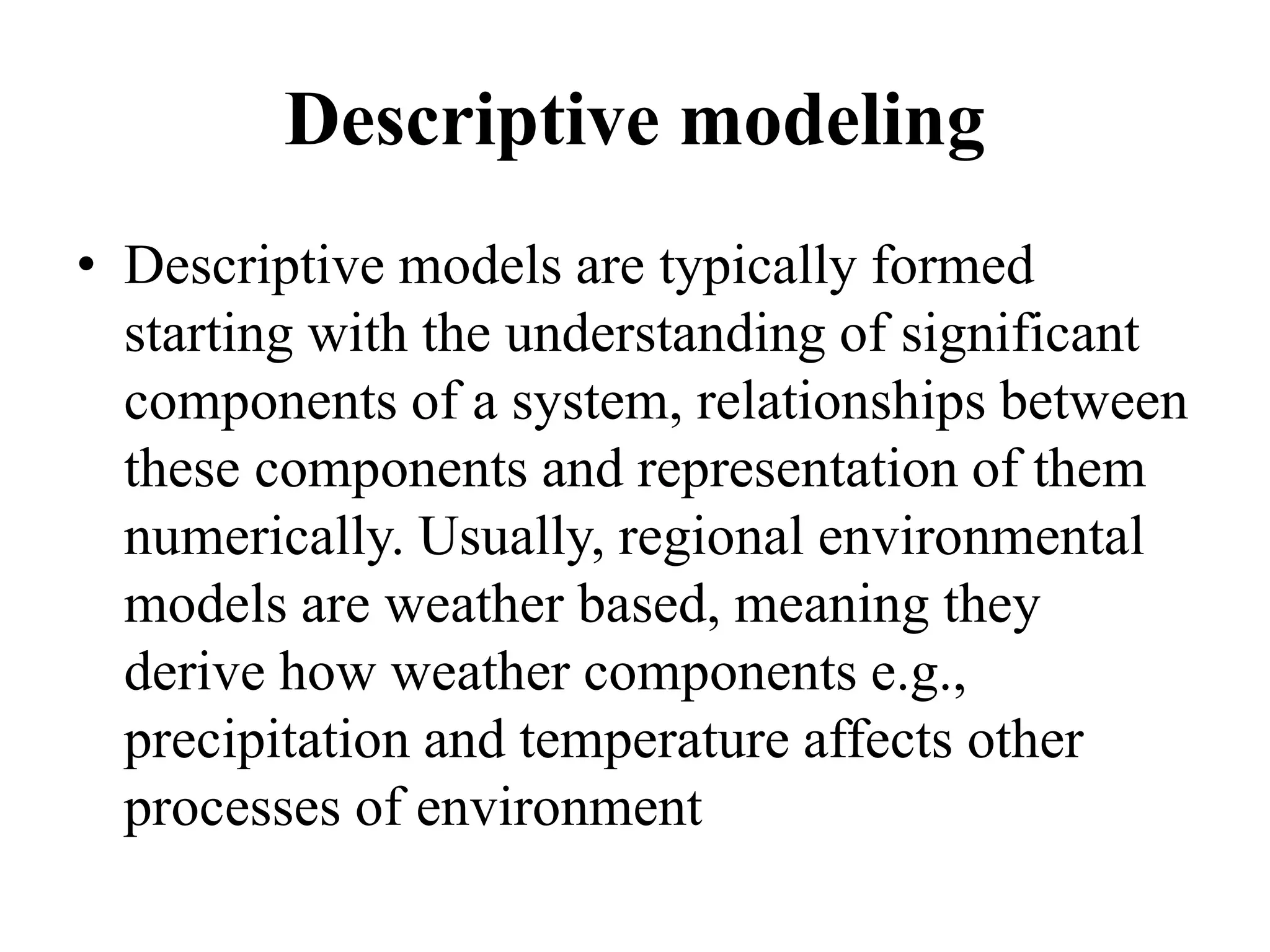 Descriptive modeling
• Descriptive models are typically formed
starting with the understanding of significant
components of a system, relationships between
these components and representation of them
numerically. Usually, regional environmental
models are weather based, meaning they
derive how weather components e.g.,
precipitation and temperature affects other
processes of environment
 
